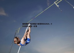 悟空体育-美媒曝欧文运球能力登顶NBA2K26，99分创历史第一纪录