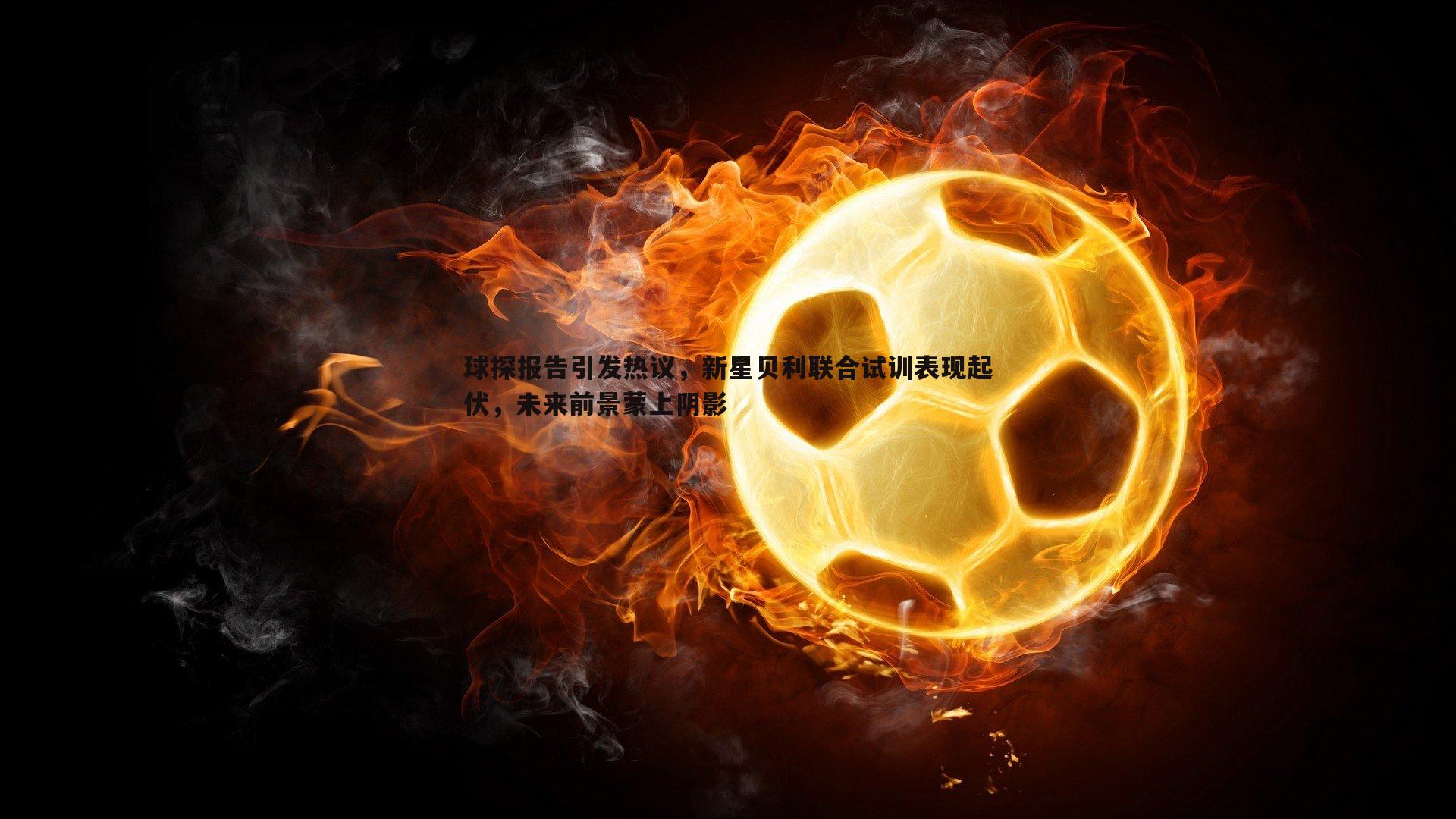 球探报告引发热议,新星贝利联合试训表现起伏,未来前景蒙上阴影