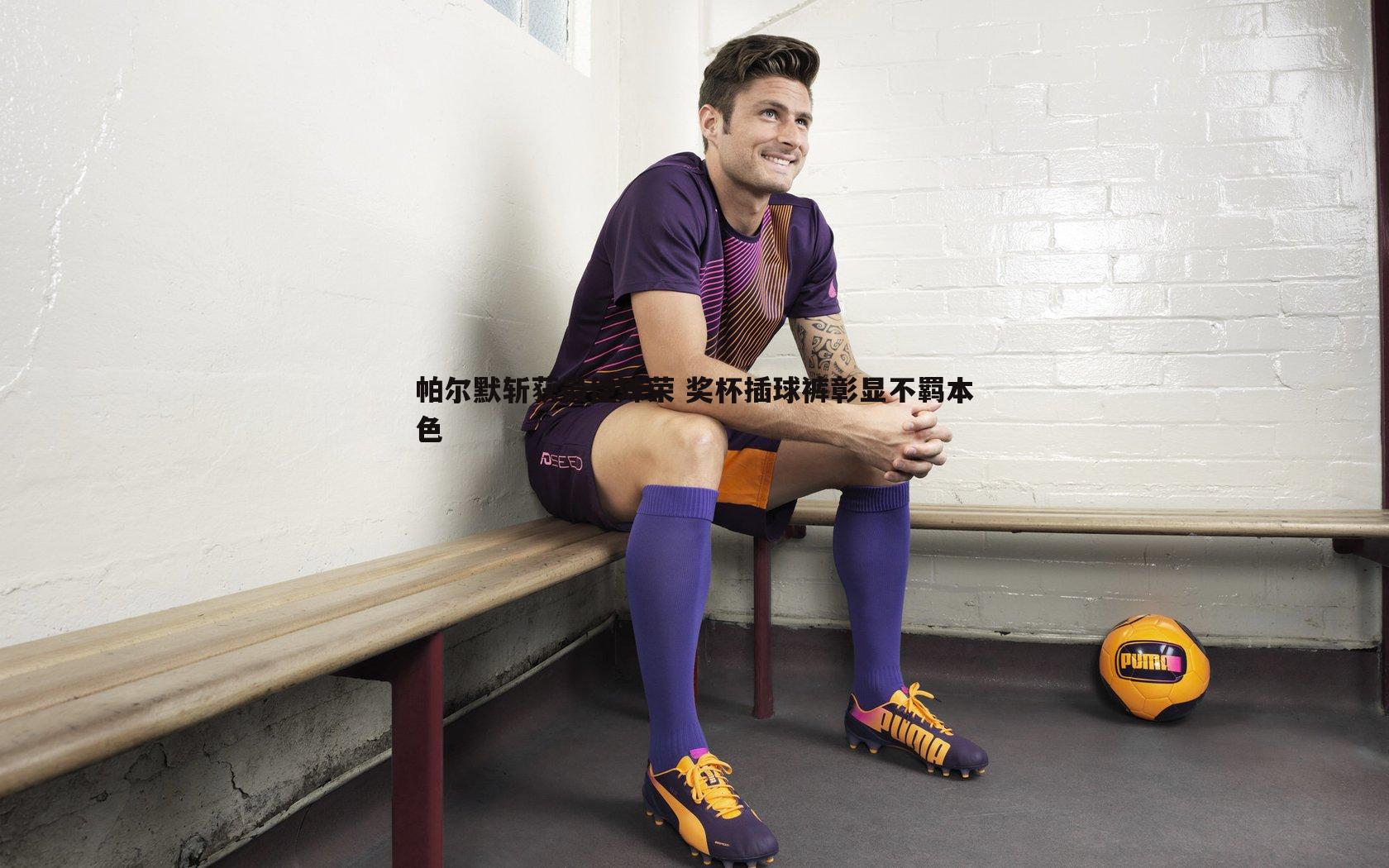 帕尔默斩获最佳殊荣 奖杯插球裤彰显不羁本色