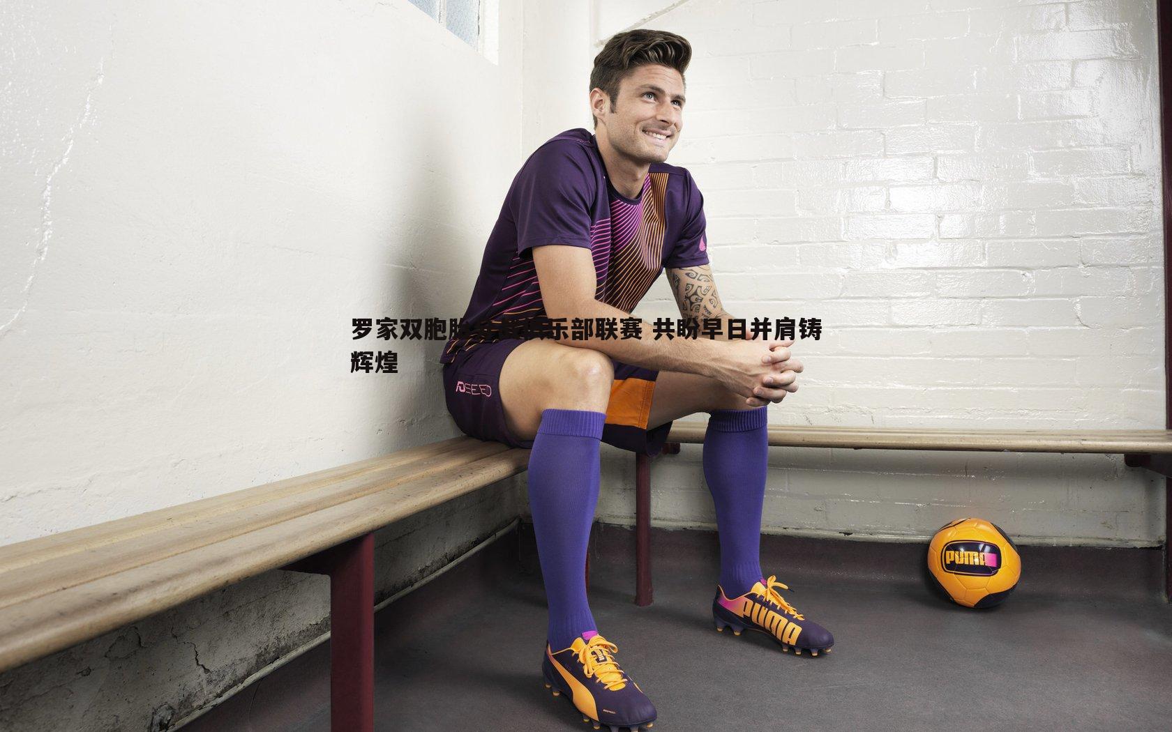 罗家双胞胎分战俱乐部联赛 共盼早日并肩铸辉煌